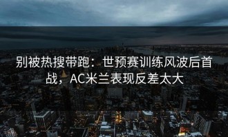 别被热搜带跑：世预赛训练风波后首战，AC米兰表现反差太大