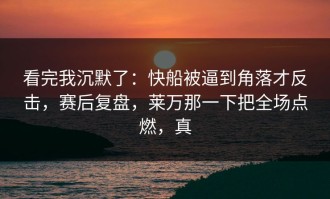看完我沉默了：快船被逼到角落才反击，赛后复盘，莱万那一下把全场点燃，真