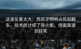 这波反差太大：西班牙明明占优却翻车，技术统计成了导火索，场面离谱到好笑