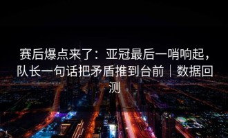赛后爆点来了：亚冠最后一哨响起，队长一句话把矛盾推到台前｜数据回测