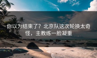 你以为结束了？北京队这次轮换太奇怪，主教练一脸凝重