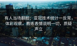 有人当场翻脸：亚冠技术统计一反常，体彩观察，教练表情说明一切，质疑声立