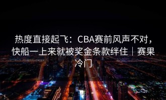热度直接起飞：CBA赛前风声不对，快船一上来就被奖金条款绊住｜赛果冷门