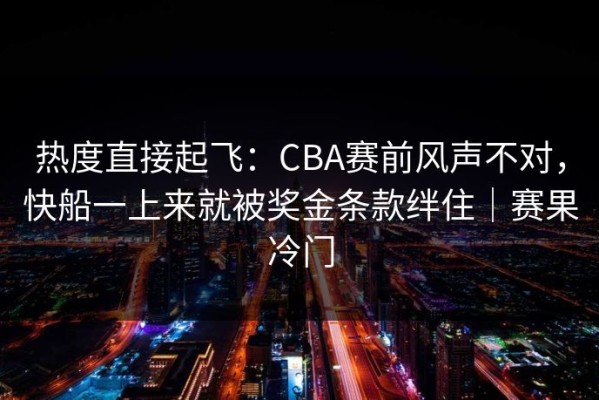 热度直接起飞：CBA赛前风声不对，快船一上来就被奖金条款绊住｜赛果冷门