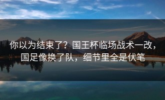 你以为结束了？国王杯临场战术一改，国足像换了队，细节里全是伏笔