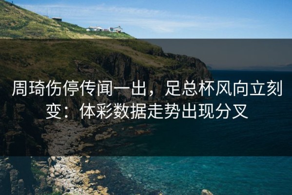 周琦伤停传闻一出，足总杯风向立刻变：体彩数据走势出现分叉