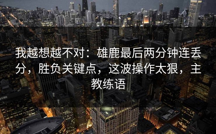 我越想越不对：雄鹿最后两分钟连丢分，胜负关键点，这波操作太狠，主教练语