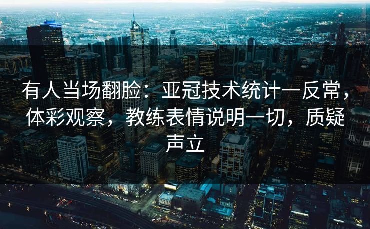 有人当场翻脸：亚冠技术统计一反常，体彩观察，教练表情说明一切，质疑声立