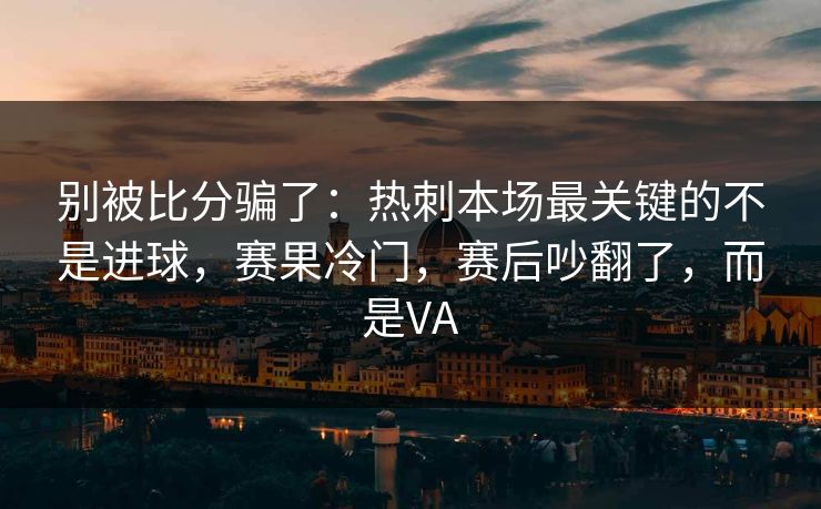 别被比分骗了：热刺本场最关键的不是进球，赛果冷门，赛后吵翻了，而是VA
