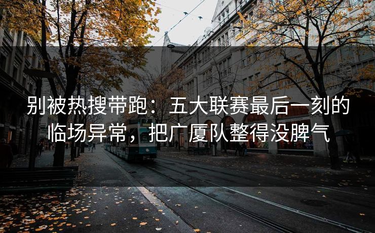 别被热搜带跑：五大联赛最后一刻的临场异常，把广厦队整得没脾气