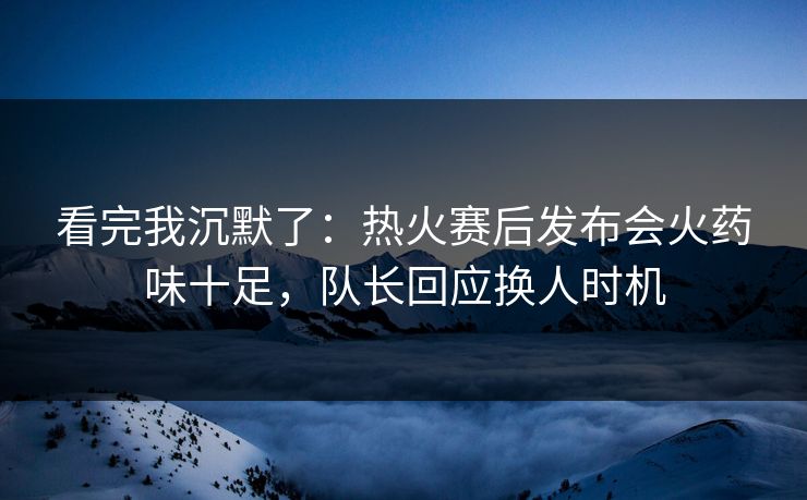 看完我沉默了：热火赛后发布会火药味十足，队长回应换人时机