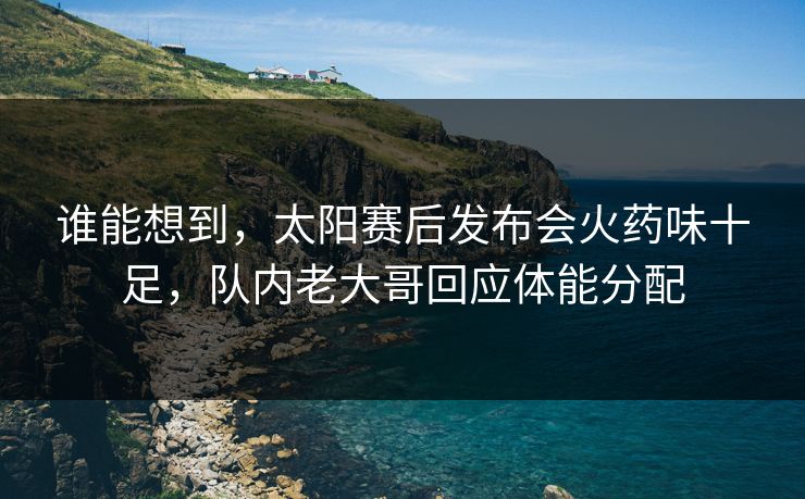 谁能想到，太阳赛后发布会火药味十足，队内老大哥回应体能分配