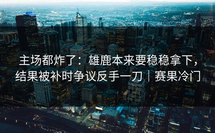 主场都炸了：雄鹿本来要稳稳拿下，结果被补时争议反手一刀｜赛果冷门