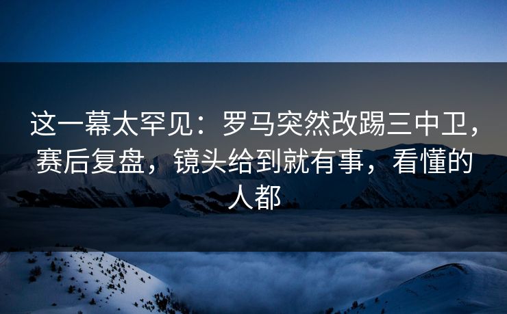 这一幕太罕见：罗马突然改踢三中卫，赛后复盘，镜头给到就有事，看懂的人都