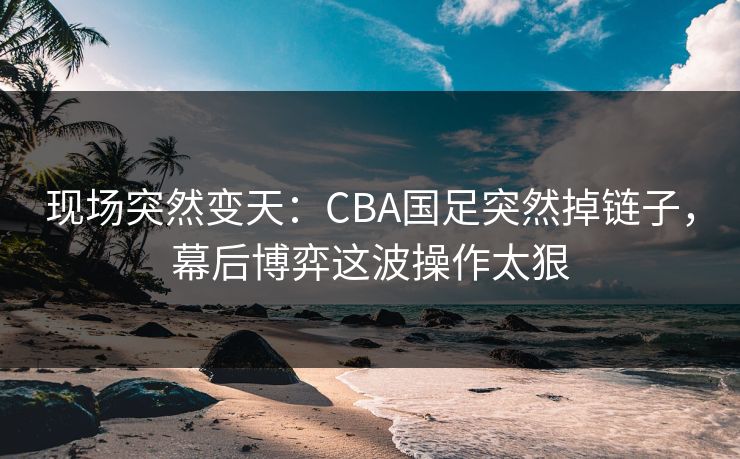 现场突然变天：CBA国足突然掉链子，幕后博弈这波操作太狠