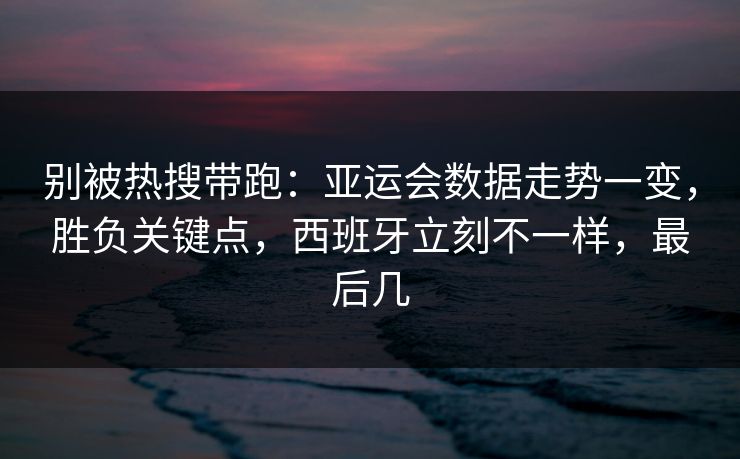 别被热搜带跑：亚运会数据走势一变，胜负关键点，西班牙立刻不一样，最后几