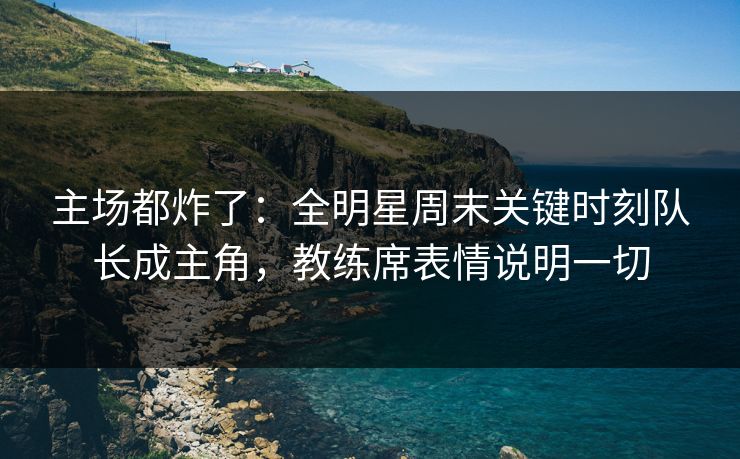 主场都炸了：全明星周末关键时刻队长成主角，教练席表情说明一切