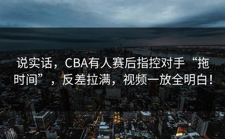 说实话，CBA有人赛后指控对手“拖时间”，反差拉满，视频一放全明白！