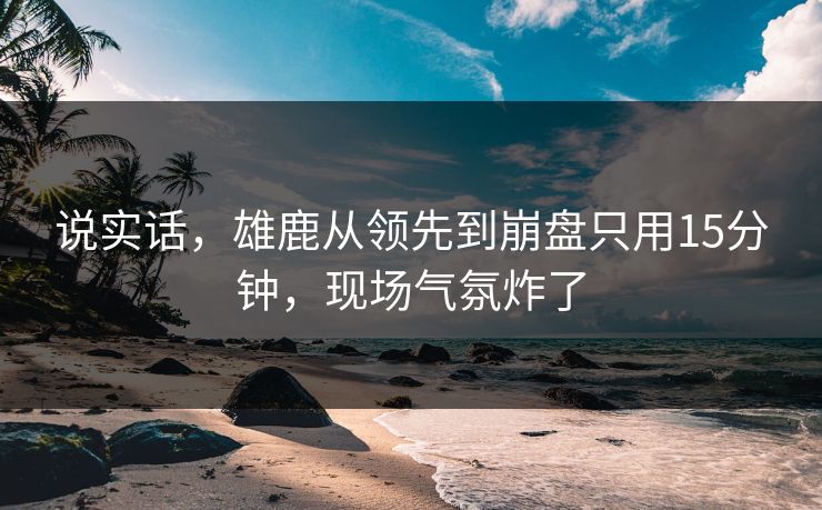 说实话，雄鹿从领先到崩盘只用15分钟，现场气氛炸了