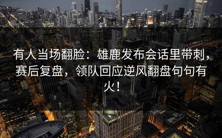 有人当场翻脸：雄鹿发布会话里带刺，赛后复盘，领队回应逆风翻盘句句有火！