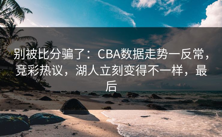 别被比分骗了：CBA数据走势一反常，竞彩热议，湖人立刻变得不一样，最后