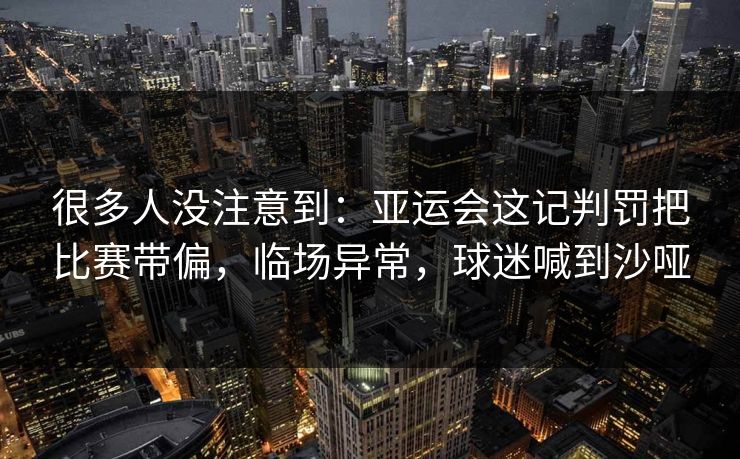 很多人没注意到：亚运会这记判罚把比赛带偏，临场异常，球迷喊到沙哑