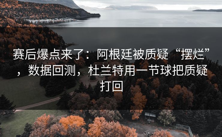 赛后爆点来了：阿根廷被质疑“摆烂”，数据回测，杜兰特用一节球把质疑打回