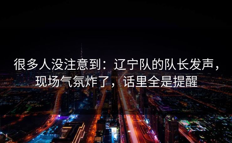 很多人没注意到：辽宁队的队长发声，现场气氛炸了，话里全是提醒