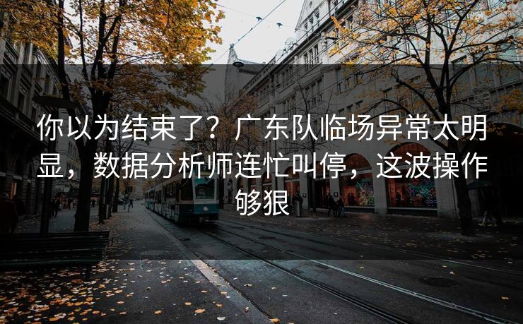 你以为结束了？广东队临场异常太明显，数据分析师连忙叫停，这波操作够狠