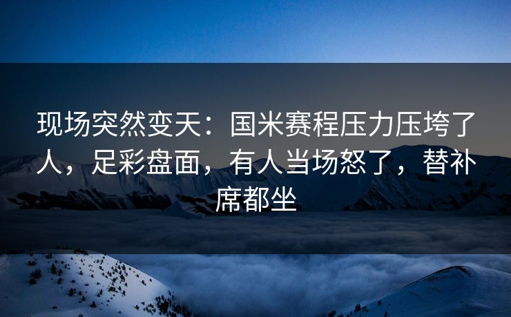 现场突然变天：国米赛程压力压垮了人，足彩盘面，有人当场怒了，替补席都坐