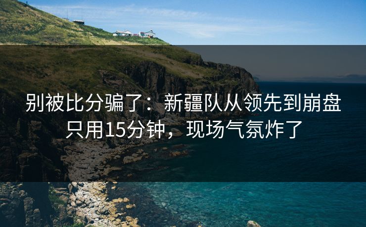 别被比分骗了：新疆队从领先到崩盘只用15分钟，现场气氛炸了