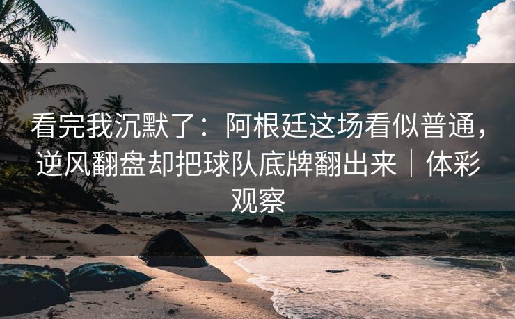 看完我沉默了：阿根廷这场看似普通，逆风翻盘却把球队底牌翻出来｜体彩观察