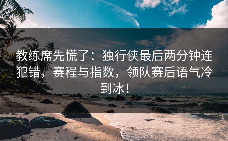 教练席先慌了：独行侠最后两分钟连犯错，赛程与指数，领队赛后语气冷到冰！