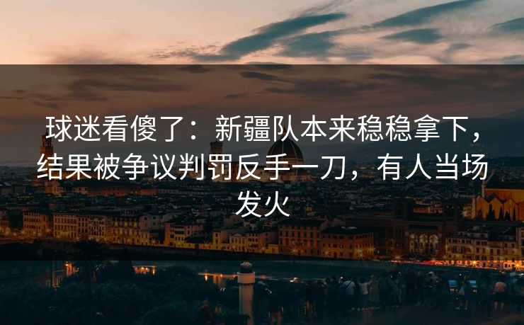 球迷看傻了：新疆队本来稳稳拿下，结果被争议判罚反手一刀，有人当场发火