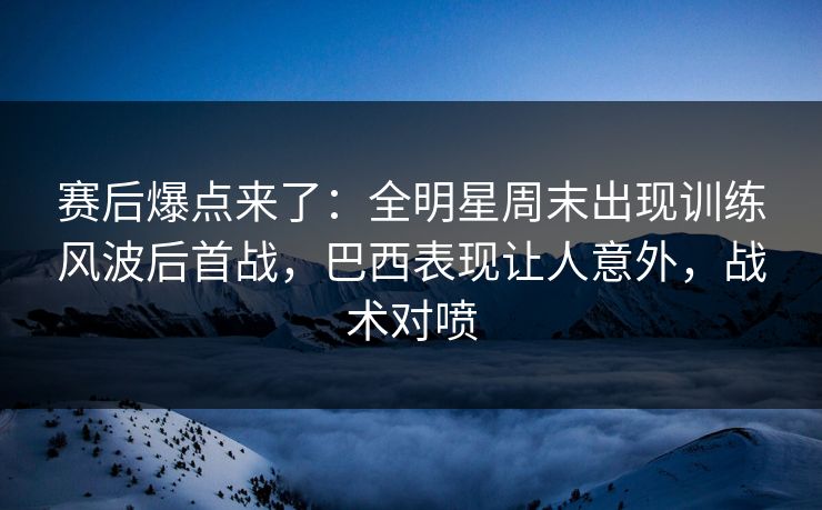 赛后爆点来了：全明星周末出现训练风波后首战，巴西表现让人意外，战术对喷
