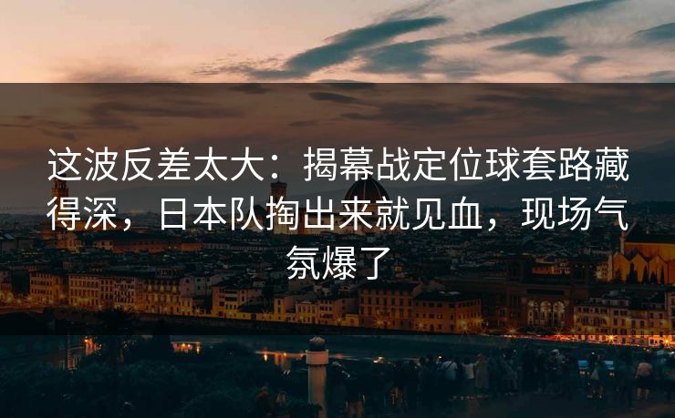 这波反差太大：揭幕战定位球套路藏得深，日本队掏出来就见血，现场气氛爆了