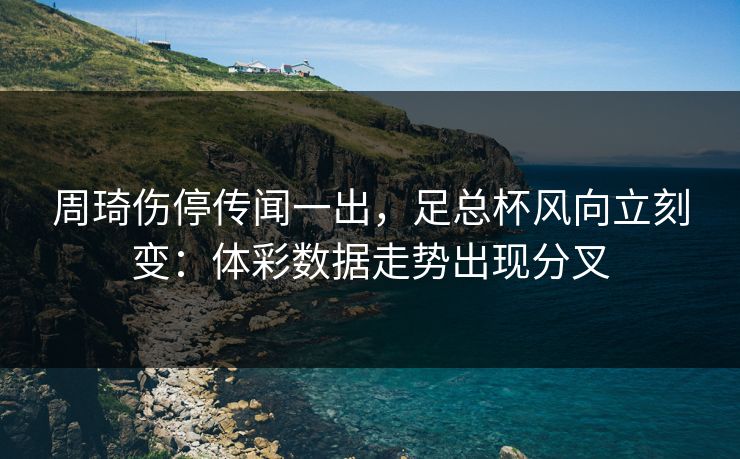 周琦伤停传闻一出，足总杯风向立刻变：体彩数据走势出现分叉