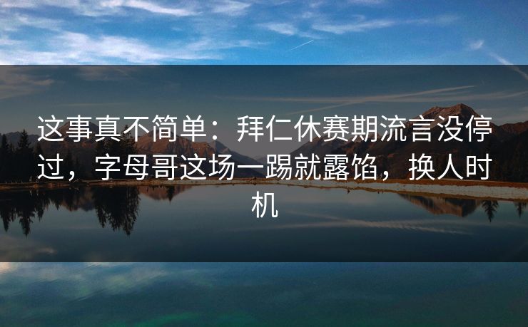 这事真不简单：拜仁休赛期流言没停过，字母哥这场一踢就露馅，换人时机