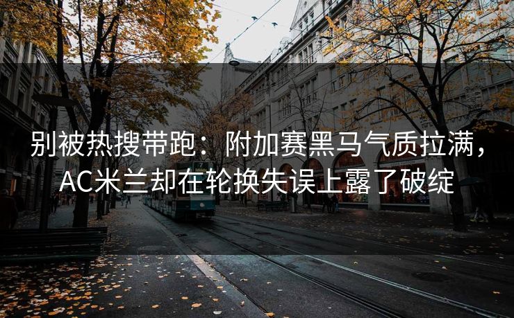 别被热搜带跑：附加赛黑马气质拉满，AC米兰却在轮换失误上露了破绽