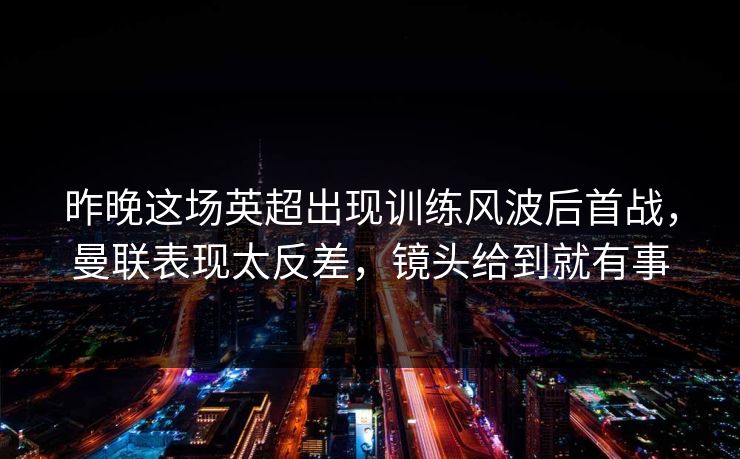 昨晚这场英超出现训练风波后首战，曼联表现太反差，镜头给到就有事